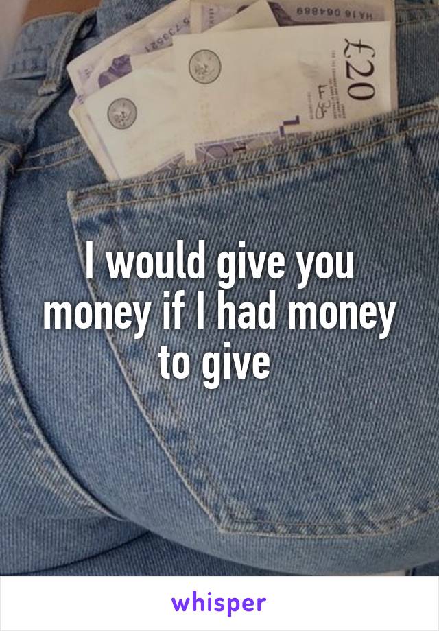 I would give you money if I had money to give 