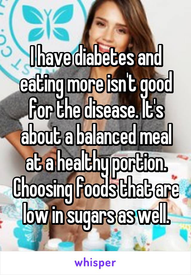 I have diabetes and eating more isn't good for the disease. It's about a balanced meal at a healthy portion. Choosing foods that are low in sugars as well.