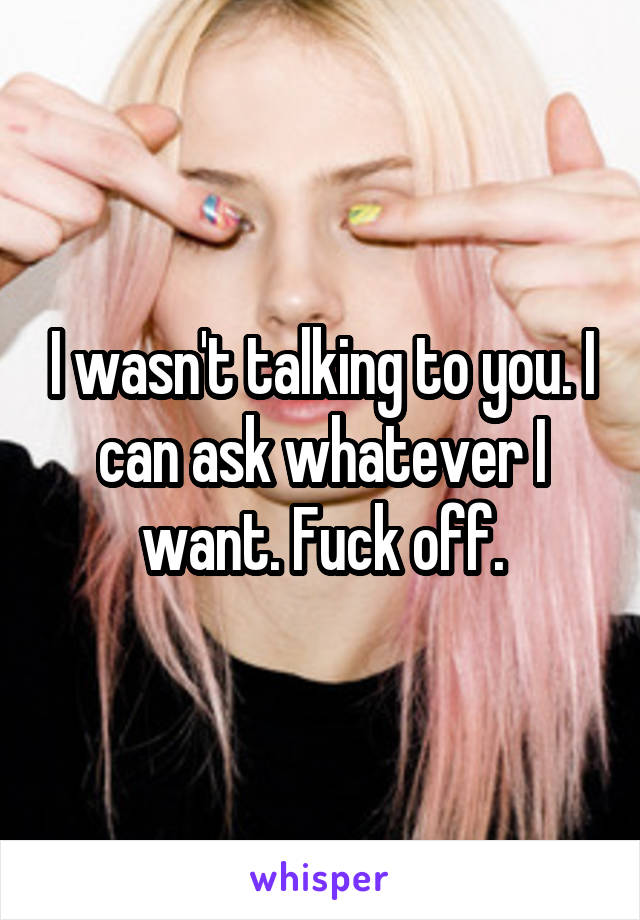I wasn't talking to you. I can ask whatever I want. Fuck off.