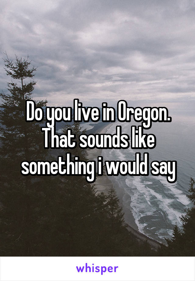 Do you live in Oregon. That sounds like something i would say