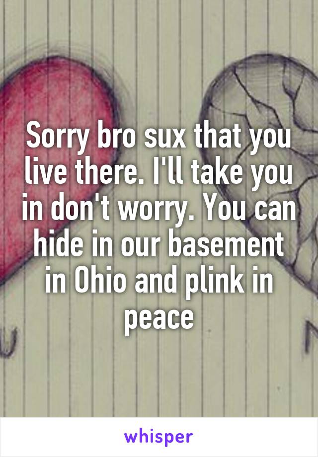 Sorry bro sux that you live there. I'll take you in don't worry. You can hide in our basement in Ohio and plink in peace
