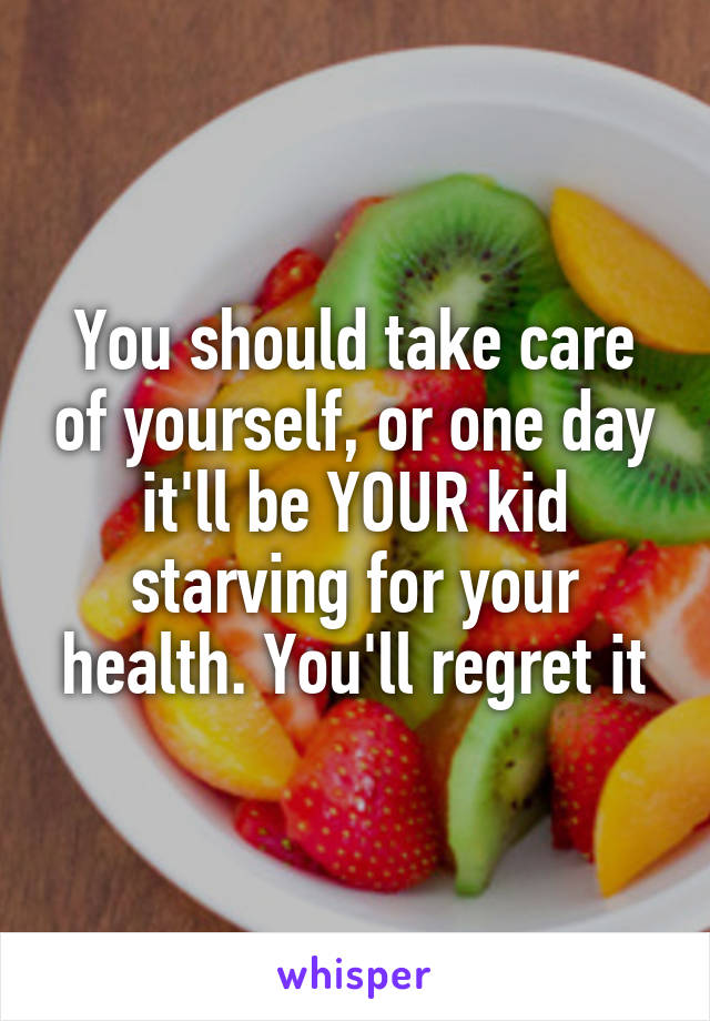 You should take care of yourself, or one day it'll be YOUR kid starving for your health. You'll regret it