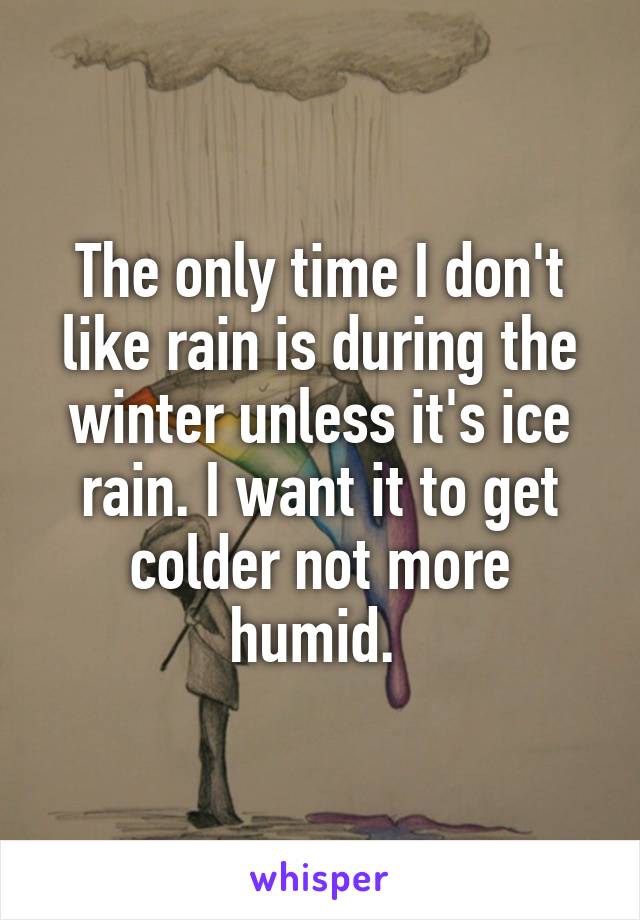 The only time I don't like rain is during the winter unless it's ice rain. I want it to get colder not more humid. 
