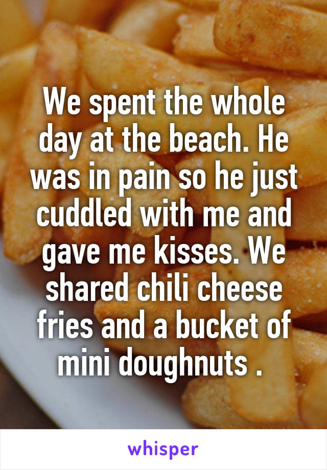 We spent the whole day at the beach. He was in pain so he just cuddled with me and gave me kisses. We shared chili cheese fries and a bucket of mini doughnuts . 