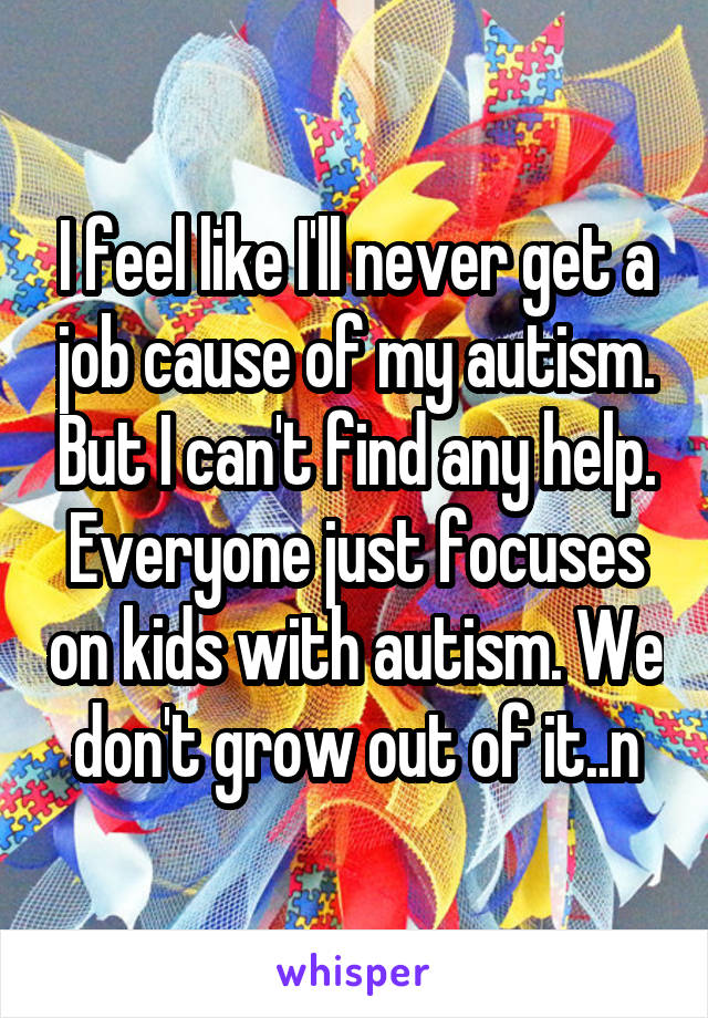 I feel like I'll never get a job cause of my autism. But I can't find any help. Everyone just focuses on kids with autism. We don't grow out of it..n