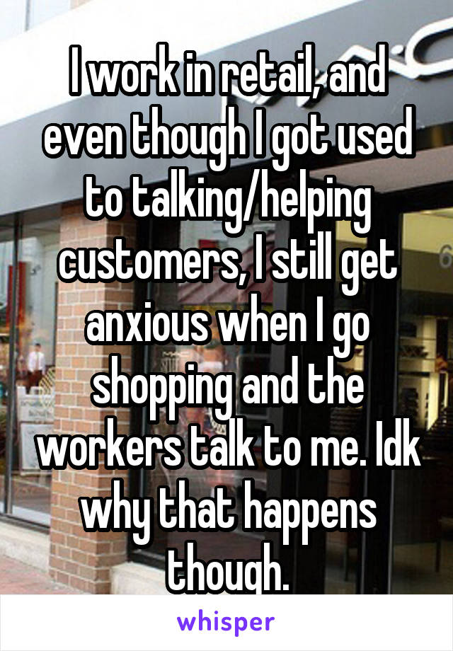 I work in retail, and even though I got used to talking/helping customers, I still get anxious when I go shopping and the workers talk to me. Idk why that happens though.