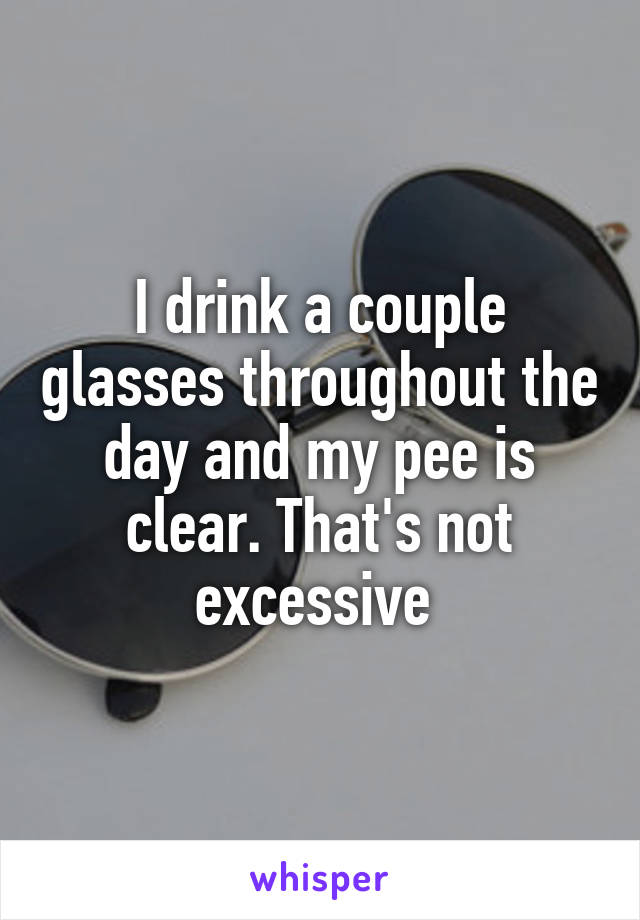I drink a couple glasses throughout the day and my pee is clear. That's not excessive 