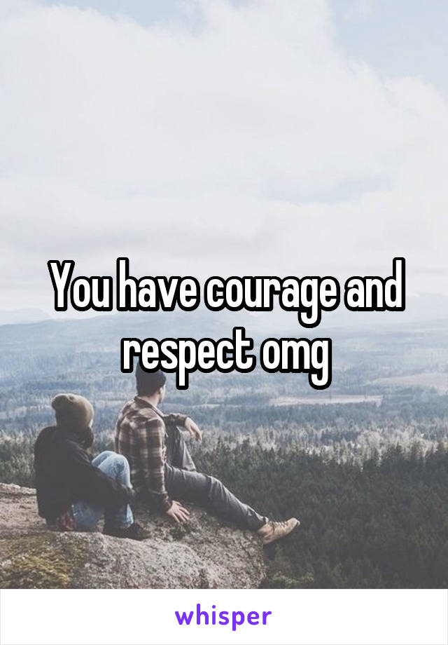 You have courage and respect omg