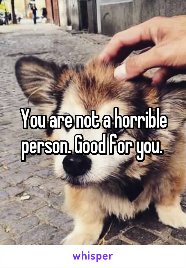 You are not a horrible person. Good for you. 