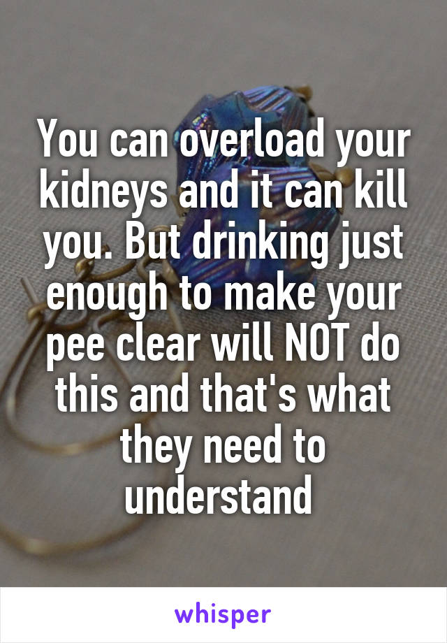 You can overload your kidneys and it can kill you. But drinking just enough to make your pee clear will NOT do this and that's what they need to understand 