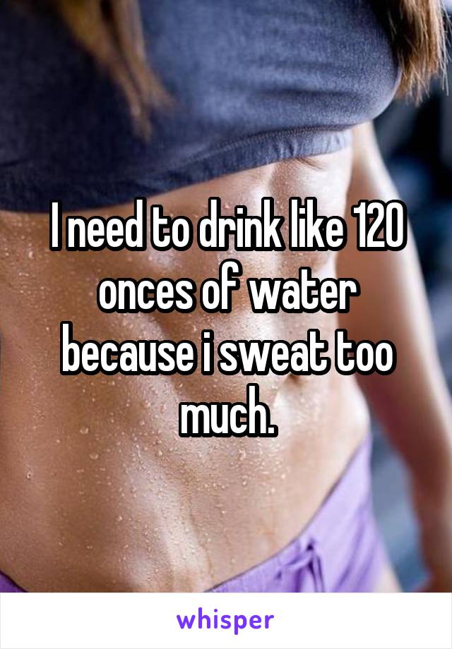 I need to drink like 120 onces of water because i sweat too much.