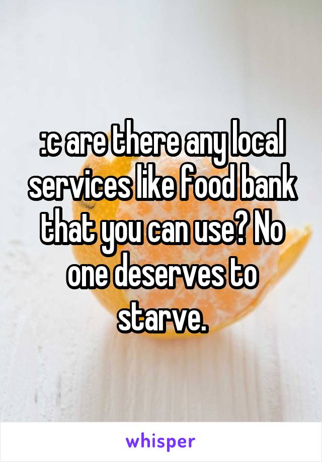:c are there any local services like food bank that you can use? No one deserves to starve.