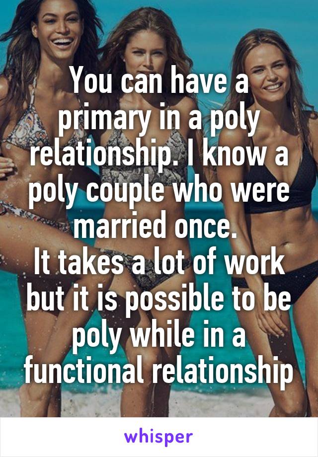 You can have a primary in a poly relationship. I know a poly couple who were married once. 
It takes a lot of work but it is possible to be poly while in a functional relationship