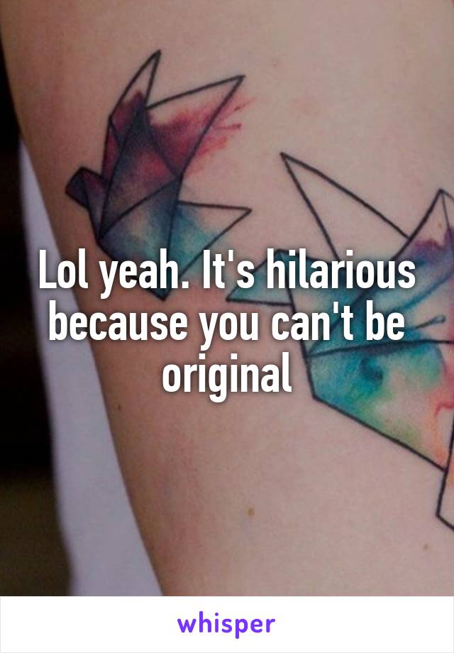 Lol yeah. It's hilarious because you can't be original