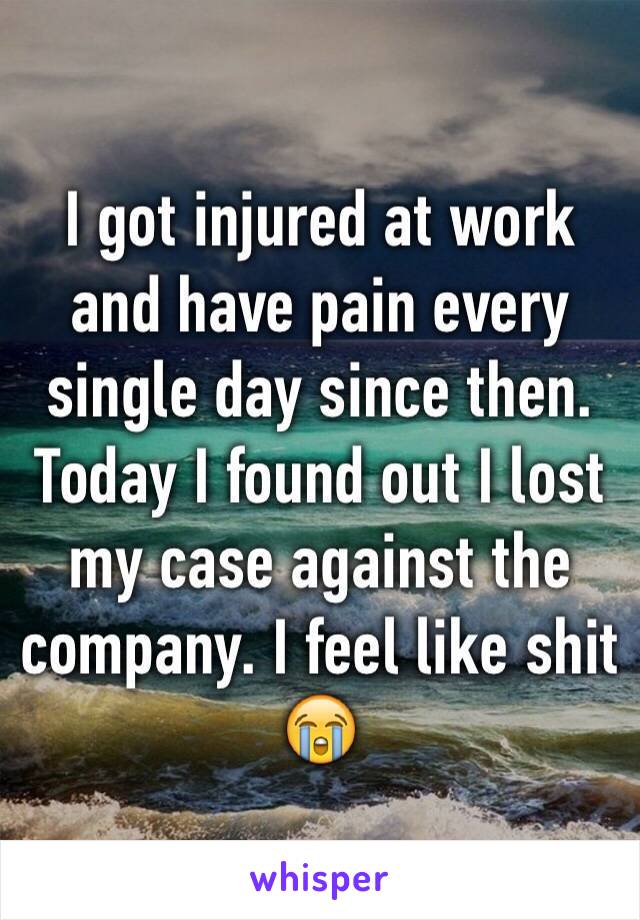 I got injured at work and have pain every single day since then. Today I found out I lost my case against the company. I feel like shit 😭