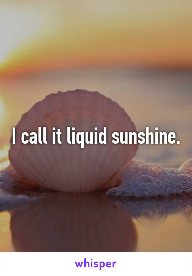 I call it liquid sunshine.