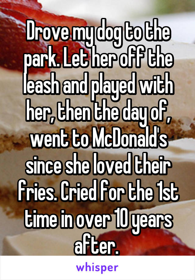 Drove my dog to the park. Let her off the leash and played with her, then the day of, went to McDonald's since she loved their fries. Cried for the 1st time in over 10 years after. 
