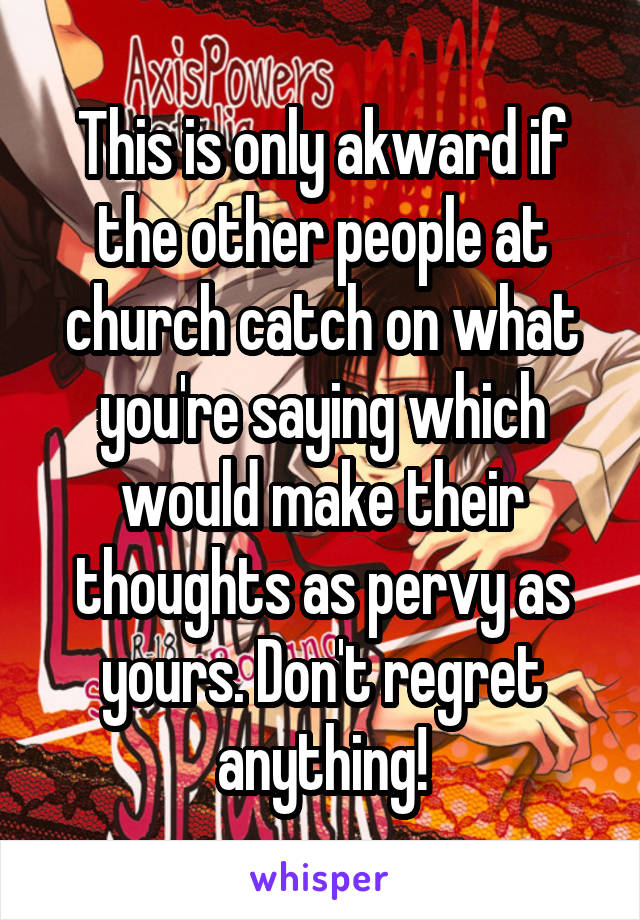 This is only akward if the other people at church catch on what you're saying which would make their thoughts as pervy as yours. Don't regret anything!
