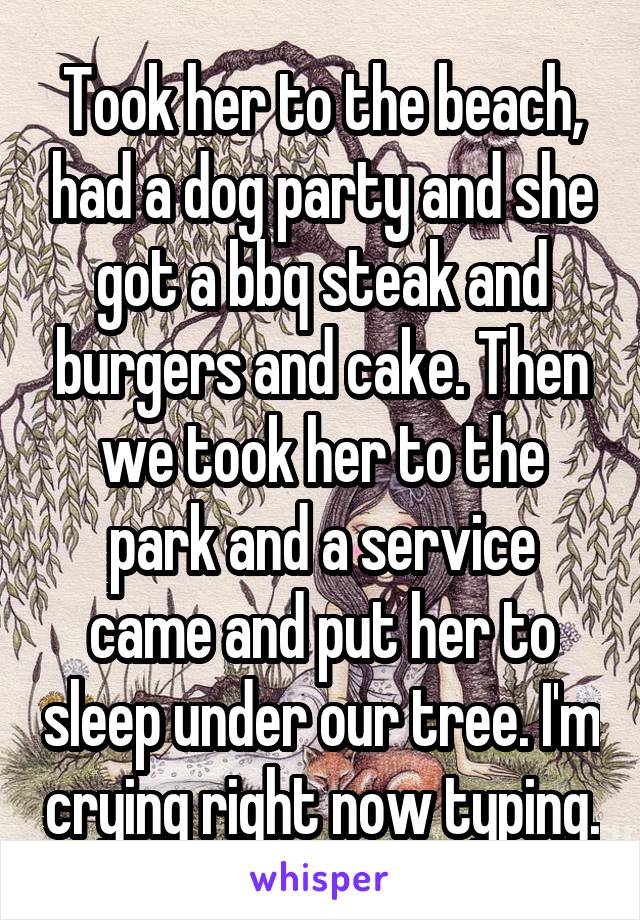 Took her to the beach, had a dog party and she got a bbq steak and burgers and cake. Then we took her to the park and a service came and put her to sleep under our tree. I'm crying right now typing.
