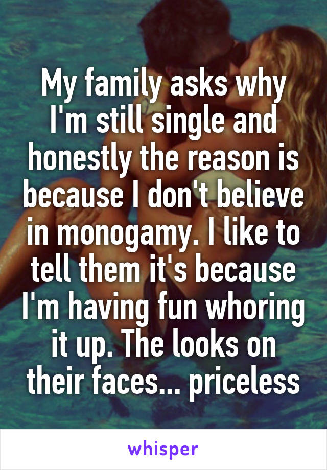 My family asks why I'm still single and honestly the reason is because I don't believe in monogamy. I like to tell them it's because I'm having fun whoring it up. The looks on their faces... priceless