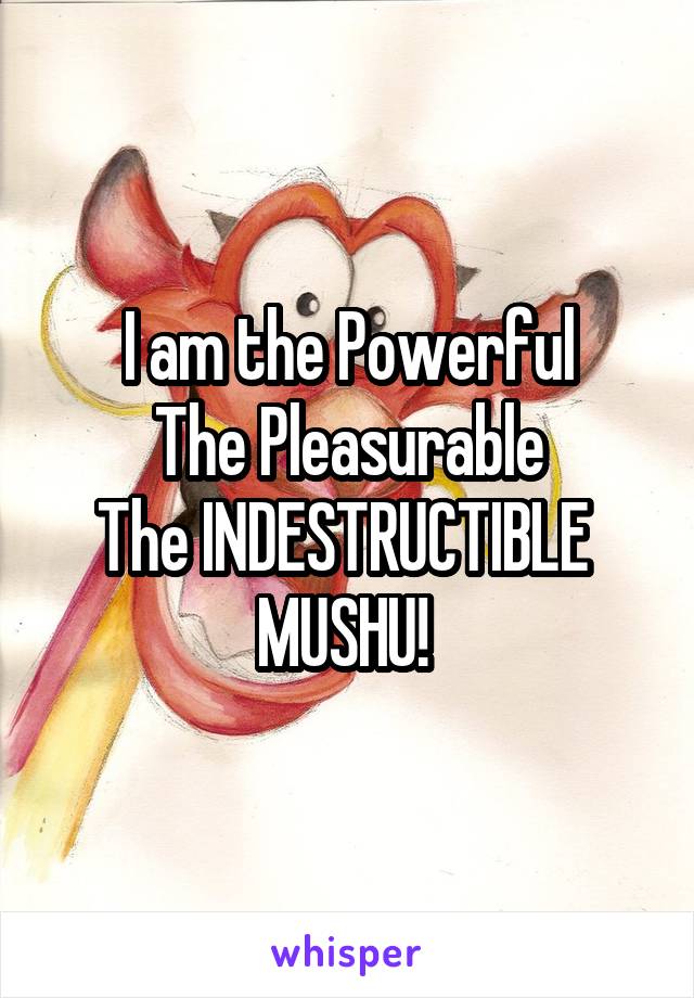 I am the Powerful
The Pleasurable
The INDESTRUCTIBLE 
MUSHU! 