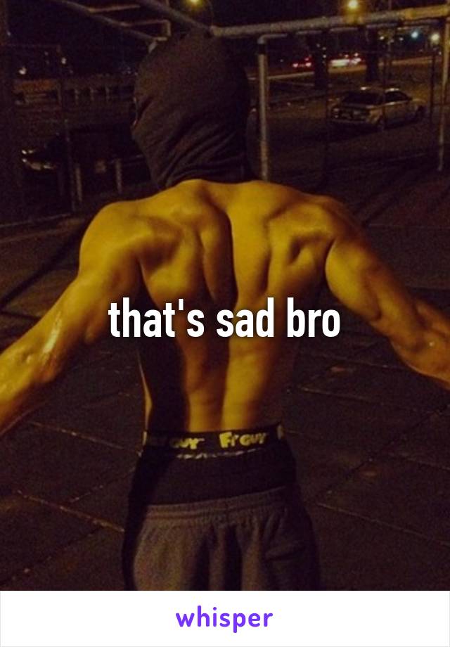 that's sad bro