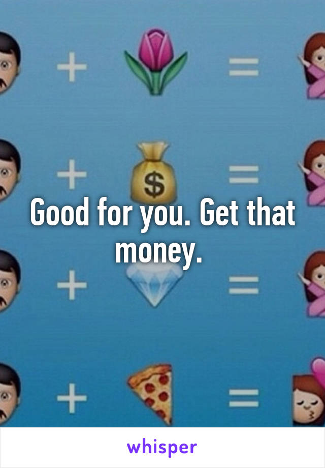 Good for you. Get that money. 