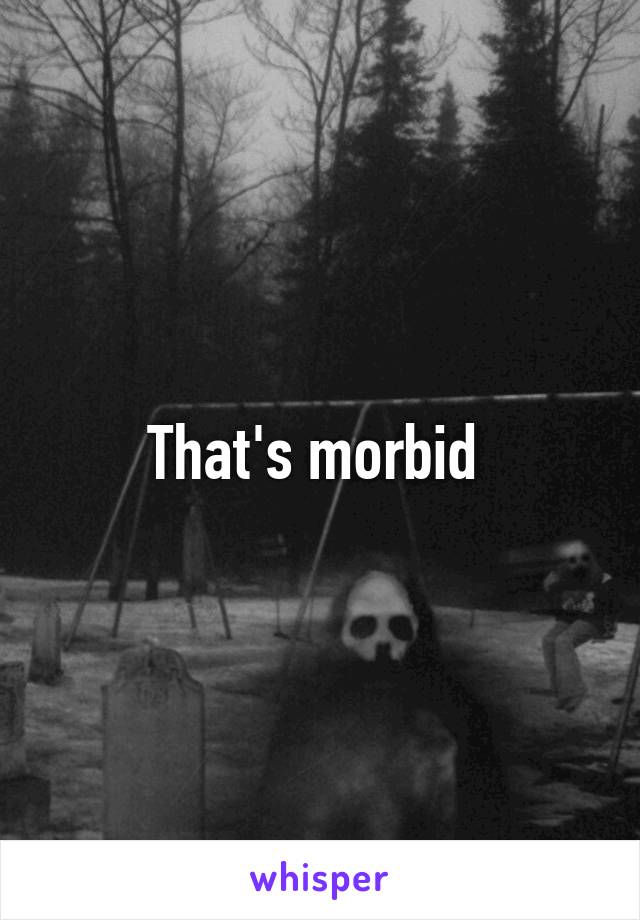 That's morbid 