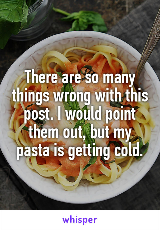 There are so many things wrong with this post. I would point them out, but my pasta is getting cold.