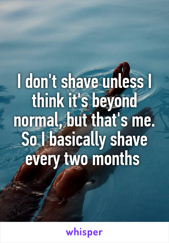 I don't shave unless I think it's beyond normal, but that's me. So I basically shave every two months 