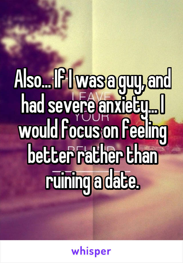 Also... If I was a guy, and had severe anxiety... I would focus on feeling better rather than ruining a date.