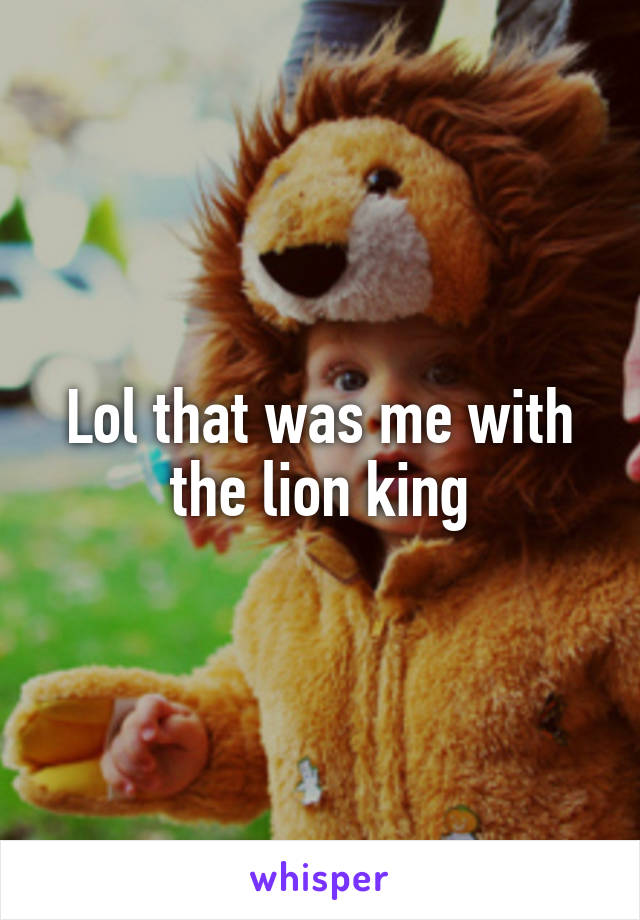 Lol that was me with the lion king