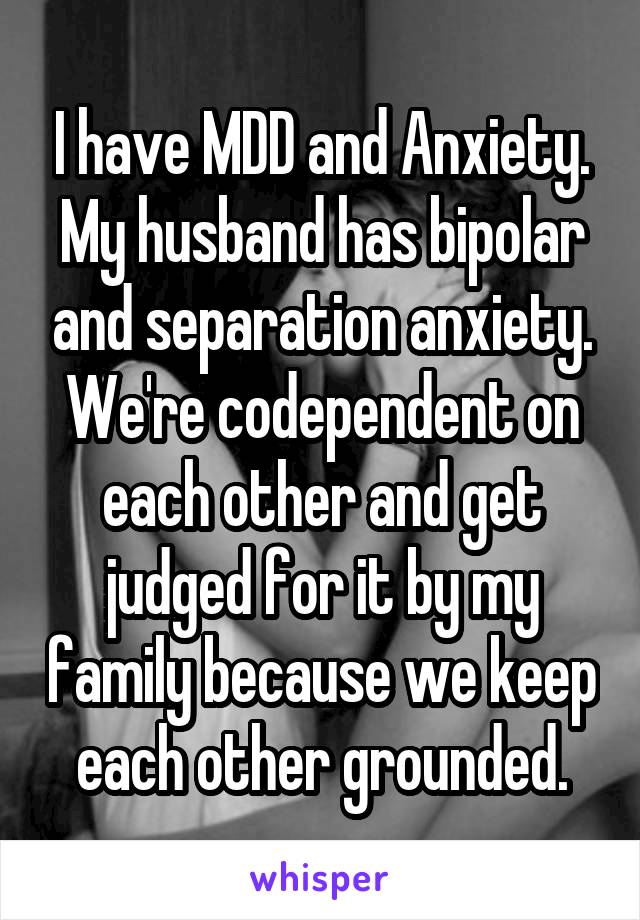 I have MDD and Anxiety. My husband has bipolar and separation anxiety. We're codependent on each other and get judged for it by my family because we keep each other grounded.
