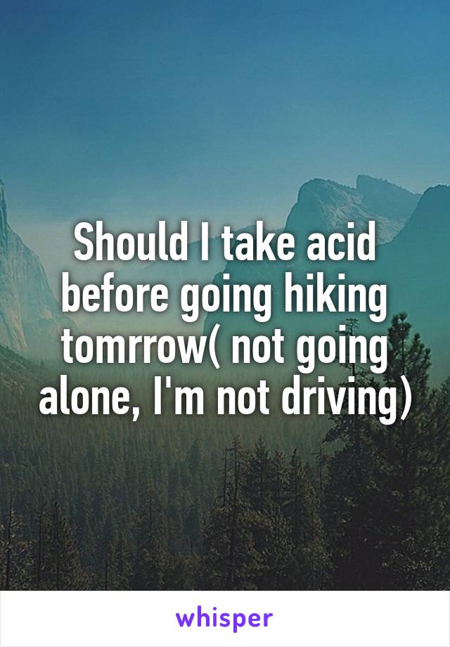 Should I take acid before going hiking tomrrow( not going alone, I'm not driving)