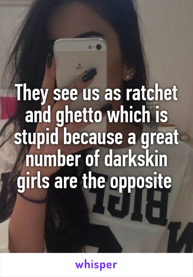 They see us as ratchet and ghetto which is stupid because a great number of darkskin girls are the opposite 
