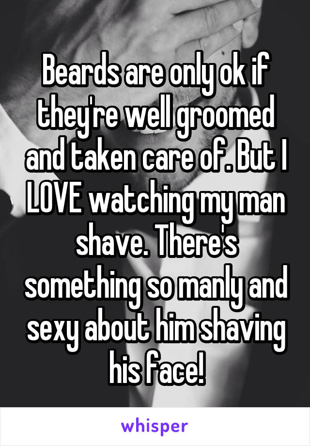Beards are only ok if they're well groomed and taken care of. But I LOVE watching my man shave. There's something so manly and sexy about him shaving his face!