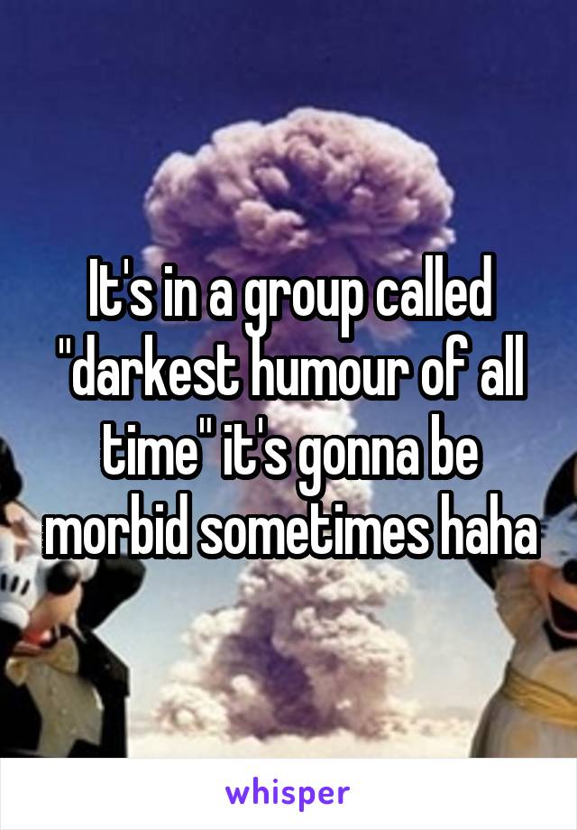 It's in a group called "darkest humour of all time" it's gonna be morbid sometimes haha