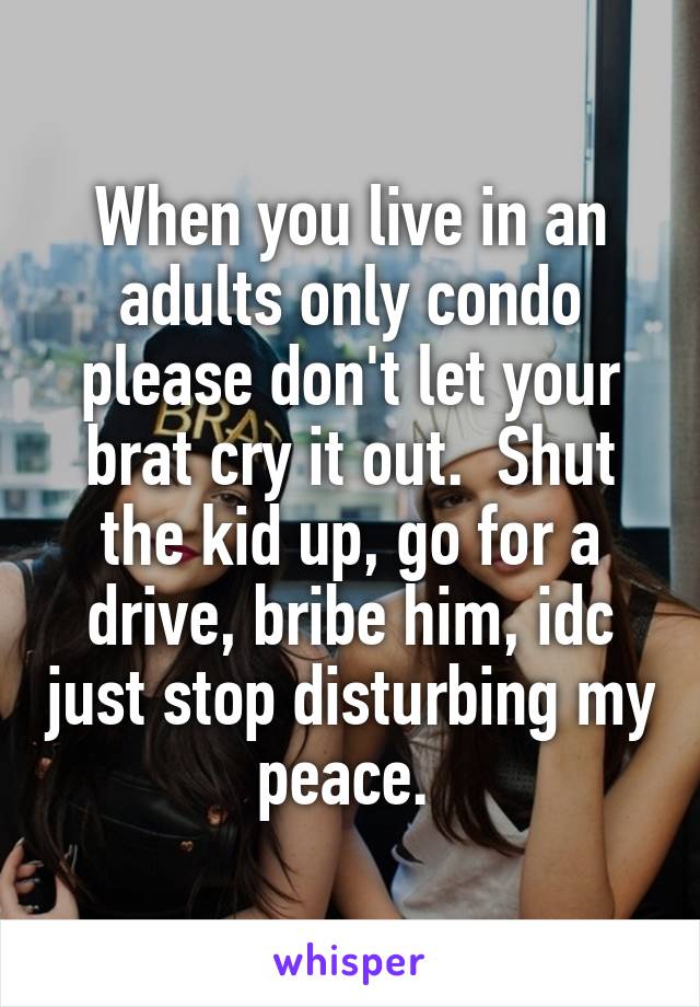 When you live in an adults only condo please don't let your brat cry it out.  Shut the kid up, go for a drive, bribe him, idc just stop disturbing my peace. 