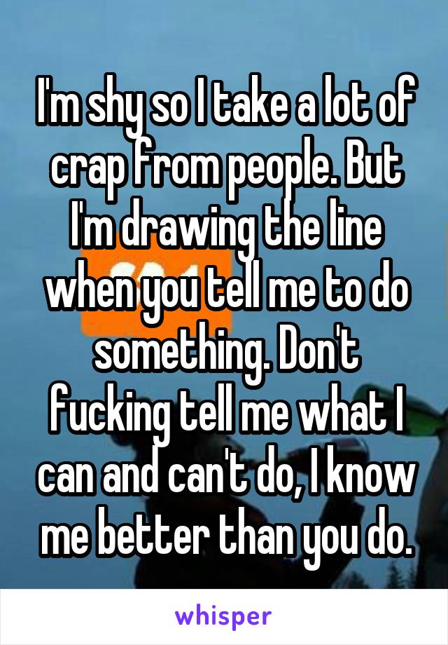 I'm shy so I take a lot of crap from people. But I'm drawing the line when you tell me to do something. Don't fucking tell me what I can and can't do, I know me better than you do.