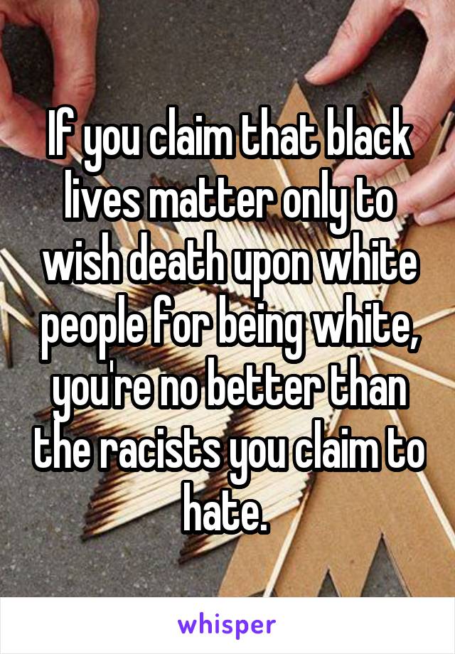 If you claim that black lives matter only to wish death upon white people for being white, you're no better than the racists you claim to hate. 
