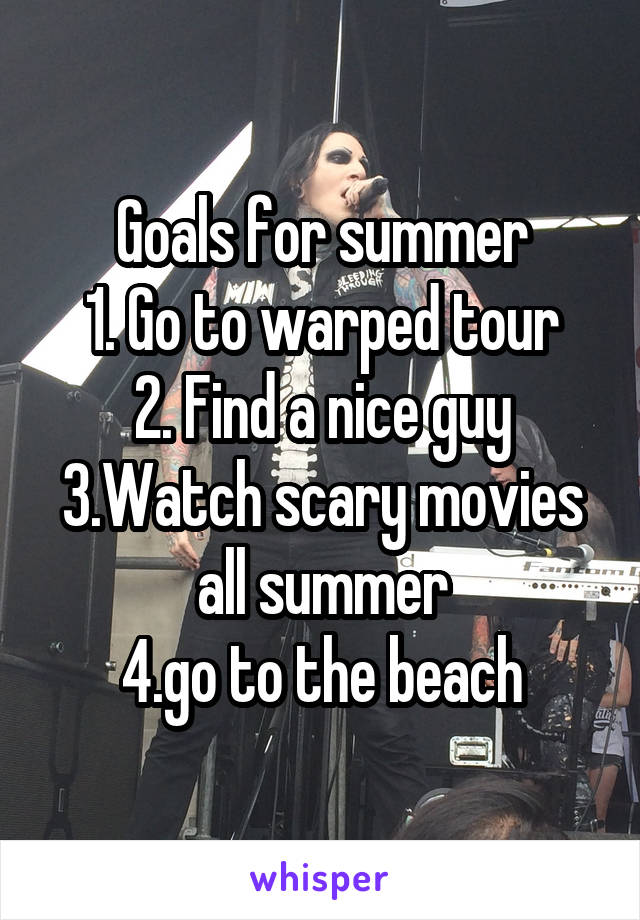Goals for summer
1. Go to warped tour
2. Find a nice guy
3.Watch scary movies all summer
4.go to the beach