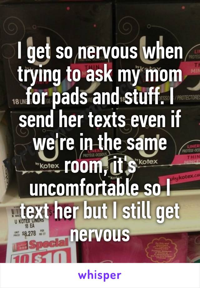 I get so nervous when trying to ask my mom for pads and stuff. I send her texts even if we're in the same room, it's uncomfortable so I text her but I still get nervous