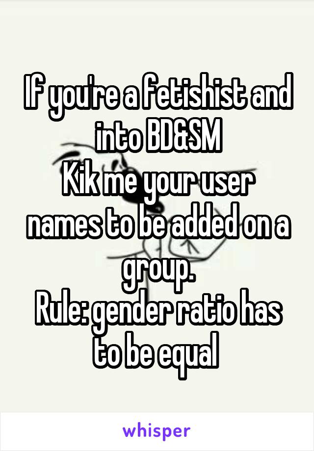 If you're a fetishist and into BD&SM
Kik me your user names to be added on a group.
Rule: gender ratio has to be equal 