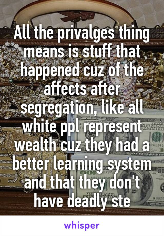 All the privalges thing means is stuff that happened cuz of the affects after segregation, like all white ppl represent wealth cuz they had a better learning system and that they don't have deadly ste