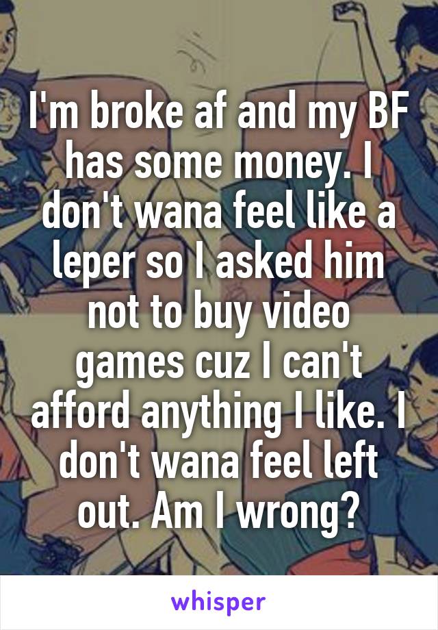 I'm broke af and my BF has some money. I don't wana feel like a leper so I asked him not to buy video games cuz I can't afford anything I like. I don't wana feel left out. Am I wrong?