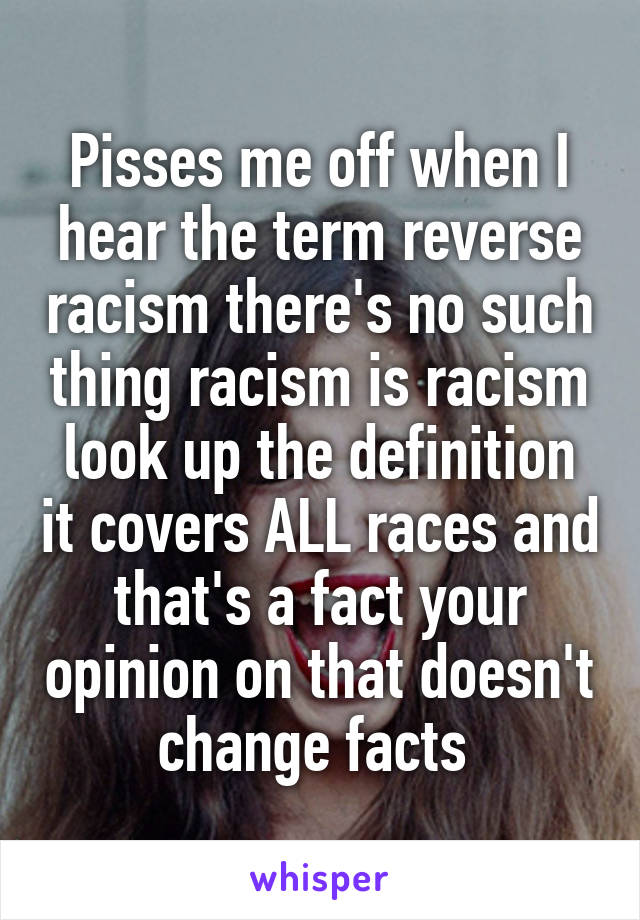 Pisses me off when I hear the term reverse racism there's no such thing racism is racism look up the definition it covers ALL races and that's a fact your opinion on that doesn't change facts 