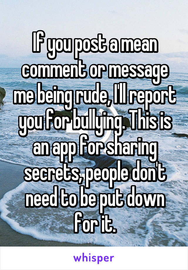 If you post a mean comment or message me being rude, I'll report you for bullying. This is an app for sharing secrets, people don't need to be put down for it.