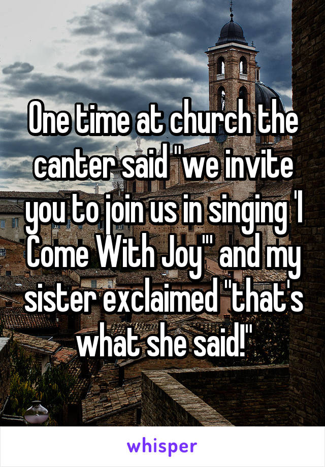 One time at church the canter said "we invite you to join us in singing 'I Come With Joy'" and my sister exclaimed "that's what she said!"