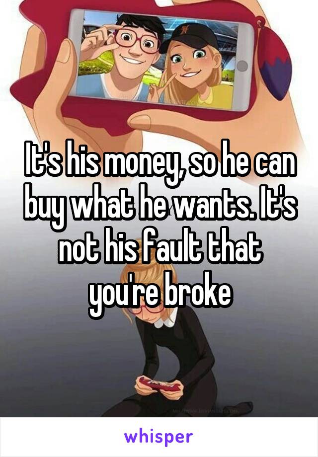 It's his money, so he can buy what he wants. It's not his fault that you're broke