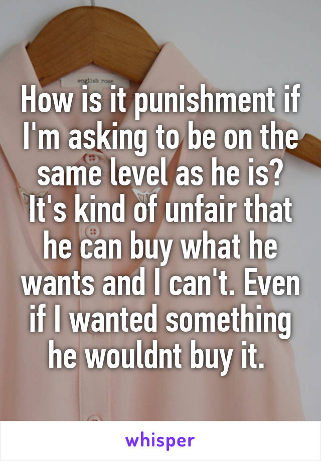 How is it punishment if I'm asking to be on the same level as he is? It's kind of unfair that he can buy what he wants and I can't. Even if I wanted something he wouldnt buy it. 